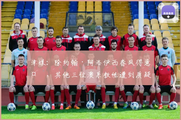 津媒：除约翰·阿洛伊西春风得意外，其他三位澳系教练遭到质疑